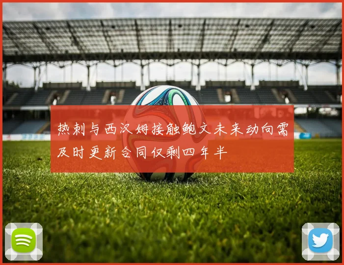 热刺与西汉姆接触鲍文未来动向需及时更新合同仅剩四年半