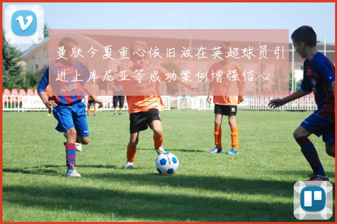 曼联今夏重心依旧放在英超球员引进上库尼亚等成功案例增强信心
