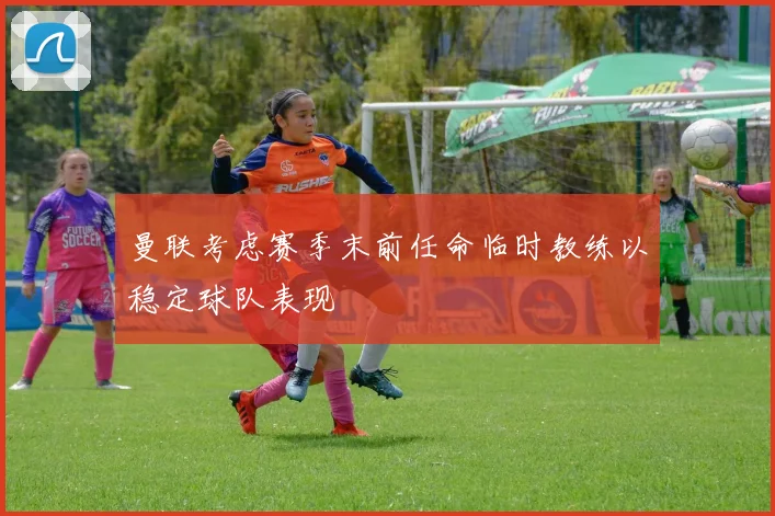 曼联考虑赛季末前任命临时教练以稳定球队表现