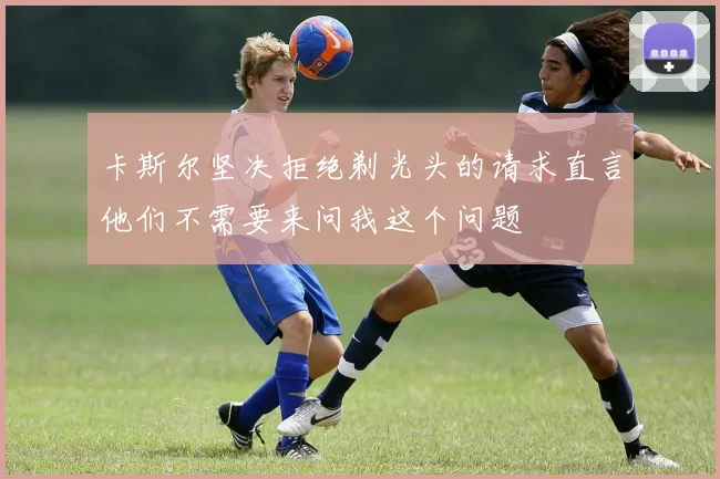 卡斯尔坚决拒绝剃光头的请求直言他们不需要来问我这个问题