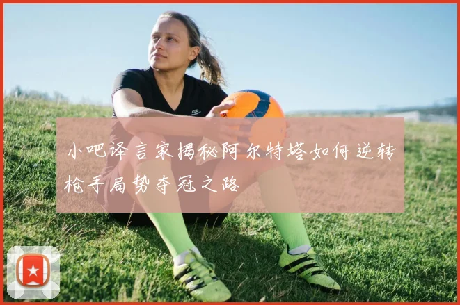 小吧译言家揭秘阿尔特塔如何逆转枪手局势夺冠之路
