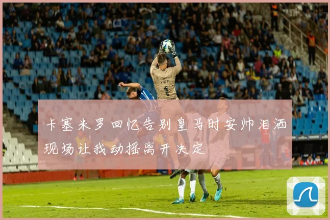 卡塞米罗回忆告别皇马时安帅泪洒现场让我动摇离开决定