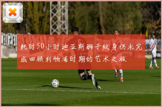 耗时50小时迪亚斯狮子纹身仍未完成回顾利物浦时期的艺术之旅