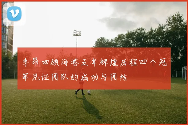 李昂回顾海港五年辉煌历程四个冠军见证团队的成功与团结
