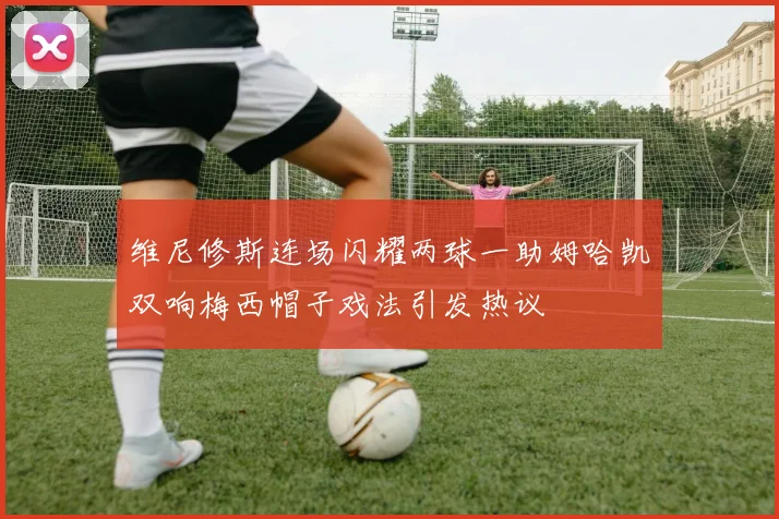 维尼修斯连场闪耀两球一助姆哈凯双响梅西帽子戏法引发热议