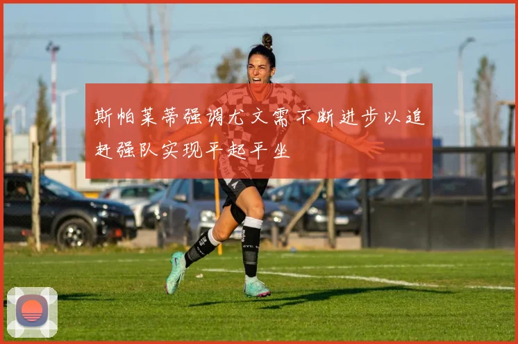 斯帕莱蒂强调尤文需不断进步以追赶强队实现平起平坐