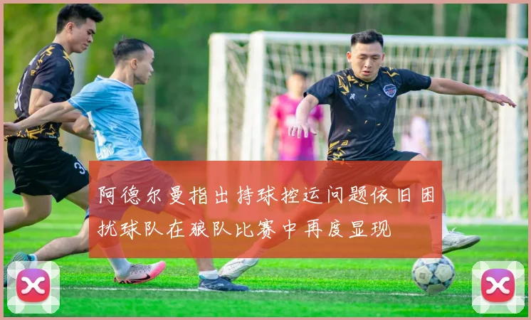 阿德尔曼指出持球控运问题依旧困扰球队在狼队比赛中再度显现