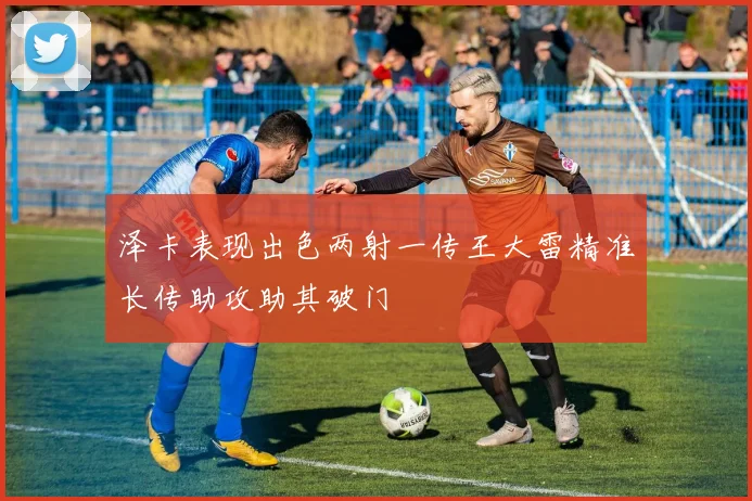 泽卡表现出色两射一传王大雷精准长传助攻助其破门