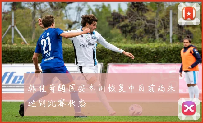 韩佳奇随国安冬训恢复中目前尚未达到比赛状态