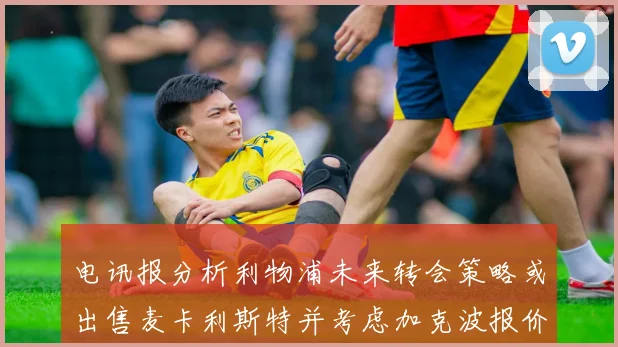 电讯报分析利物浦未来转会策略或出售麦卡利斯特并考虑加克波报价