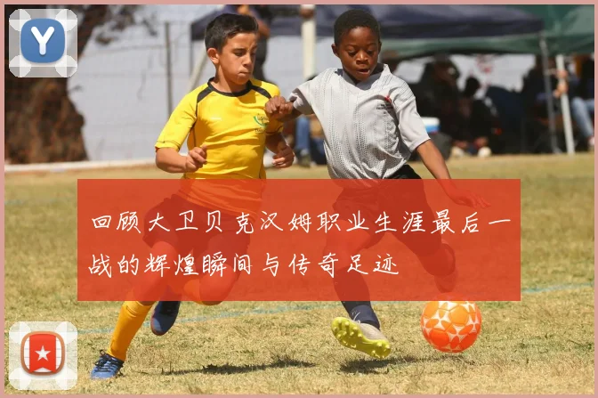 回顾大卫贝克汉姆职业生涯最后一战的辉煌瞬间与传奇足迹