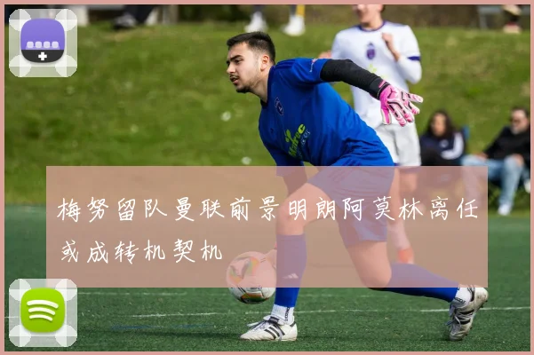 梅努留队曼联前景明朗阿莫林离任或成转机契机