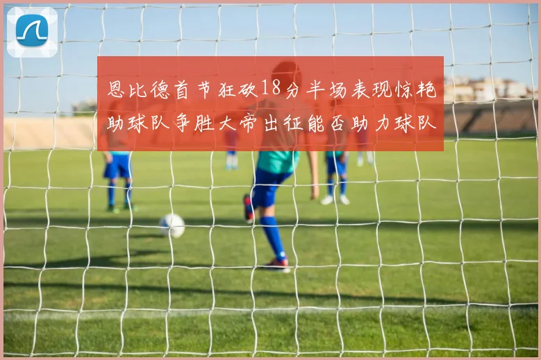 恩比德首节狂砍18分半场表现惊艳助球队争胜大帝出征能否助力球队逆袭