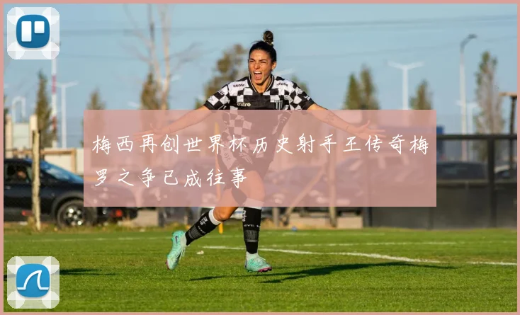 梅西再创世界杯历史射手王传奇梅罗之争已成往事
