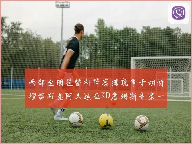 西部全明星替补阵容揭晓华子切特穆雷布克阿夫迪亚KD詹姆斯齐聚一堂