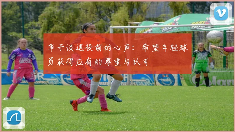 华子谈退役前的心声：希望年轻球员获得应有的尊重与认可