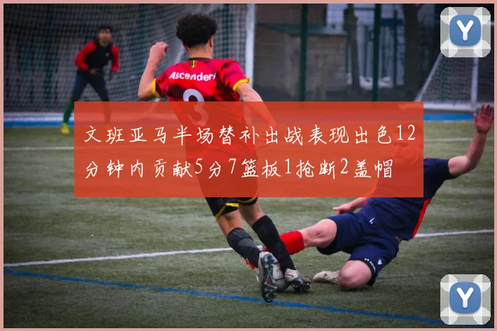文班亚马半场替补出战表现出色12分钟内贡献5分7篮板1抢断2盖帽