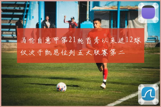 马伦自意甲第21轮首秀以来进12球仅次于凯恩位列五大联赛第二