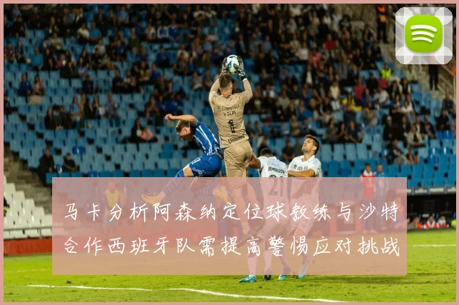 马卡分析阿森纳定位球教练与沙特合作西班牙队需提高警惕应对挑战