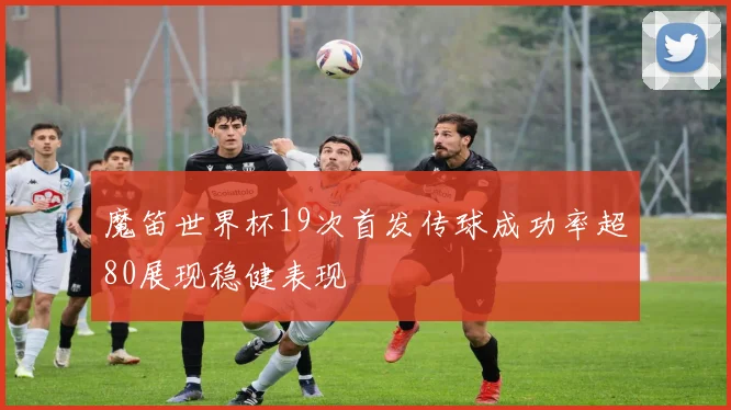 魔笛世界杯19次首发传球成功率超80展现稳健表现