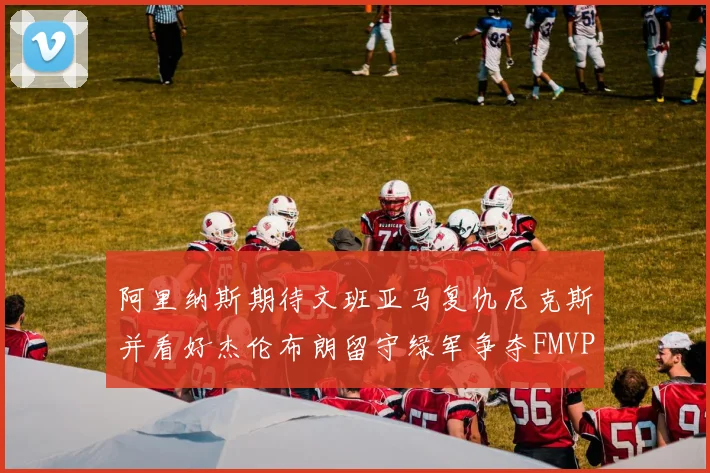 阿里纳斯期待文班亚马复仇尼克斯并看好杰伦布朗留守绿军争夺FMVP